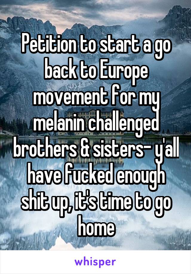 Petition to start a go back to Europe movement for my melanin challenged brothers & sisters- y'all have fucked enough shit up, it's time to go home