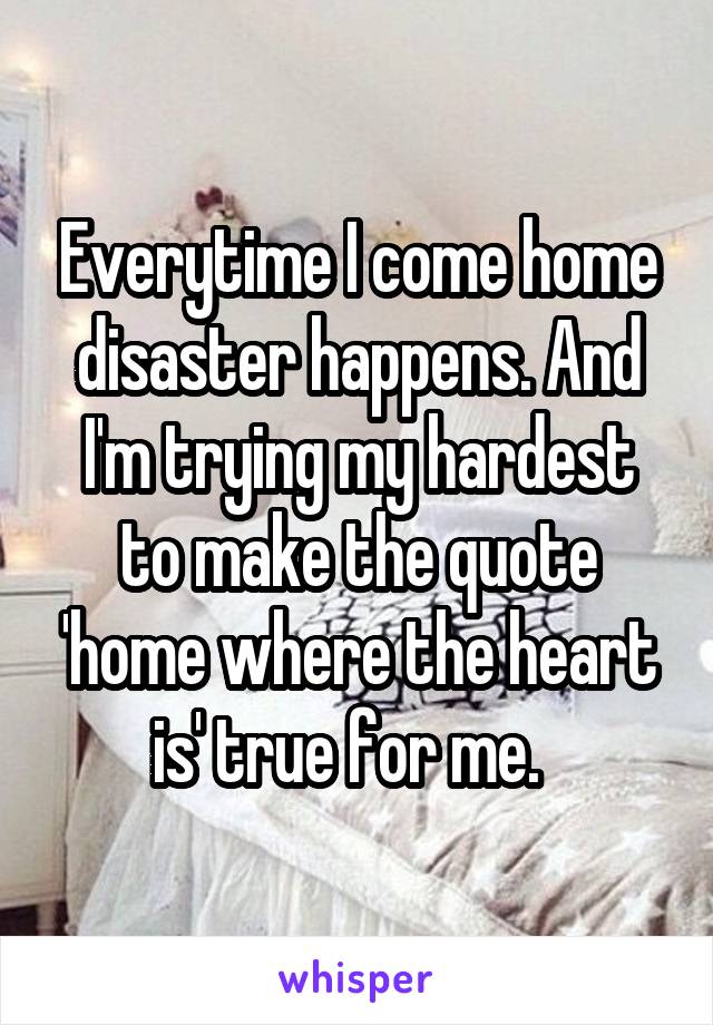 Everytime I come home disaster happens. And I'm trying my hardest to make the quote 'home where the heart is' true for me.  