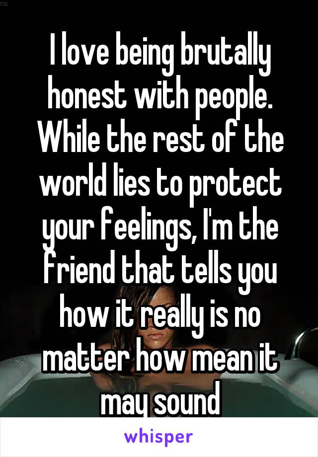 I love being brutally honest with people. While the rest of the world lies to protect your feelings, I'm the friend that tells you how it really is no matter how mean it may sound