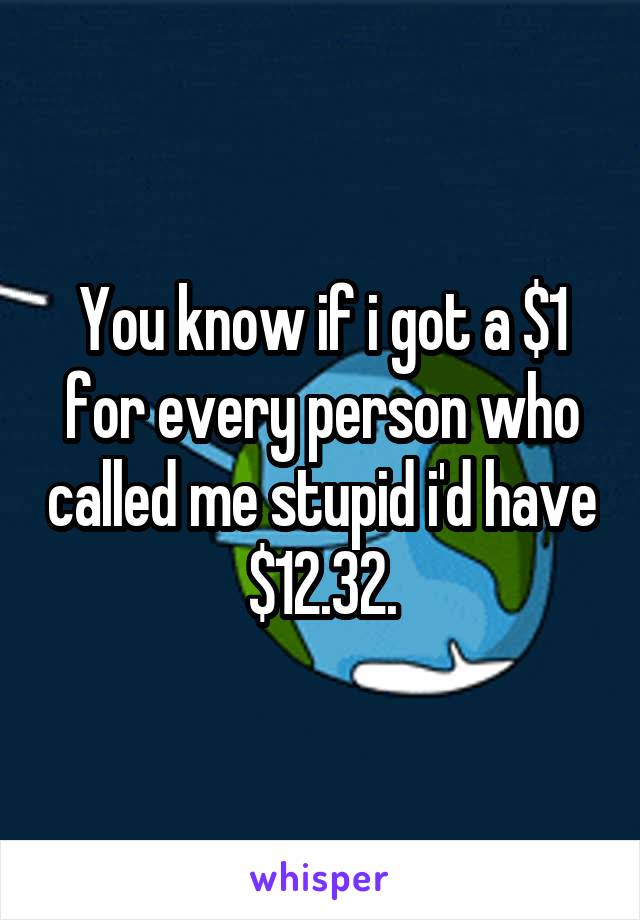 You know if i got a $1 for every person who called me stupid i'd have $12.32.