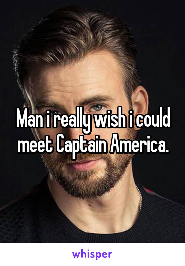 Man i really wish i could meet Captain America.