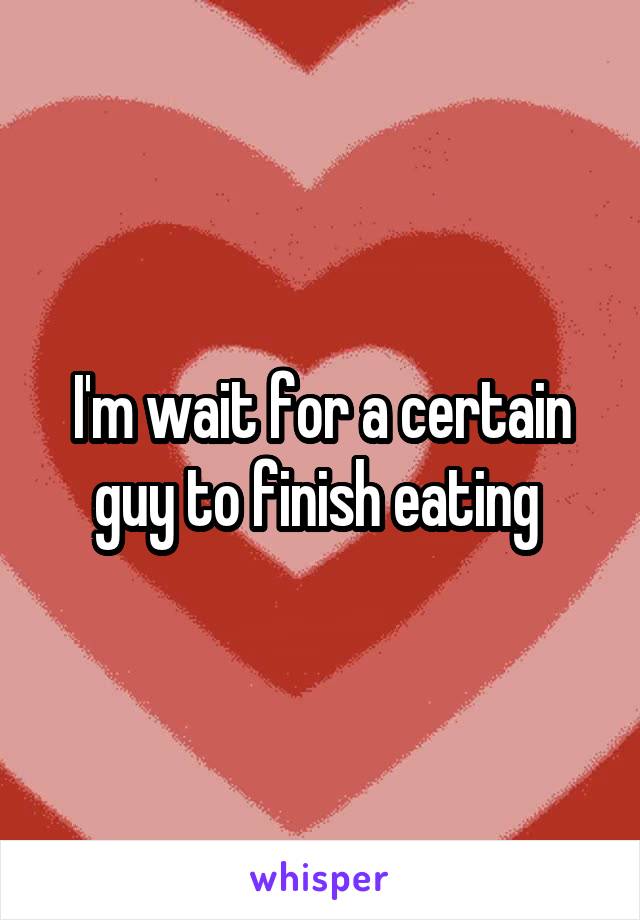 I'm wait for a certain guy to finish eating 
