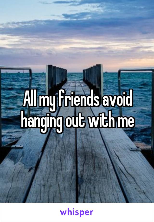 All my friends avoid hanging out with me