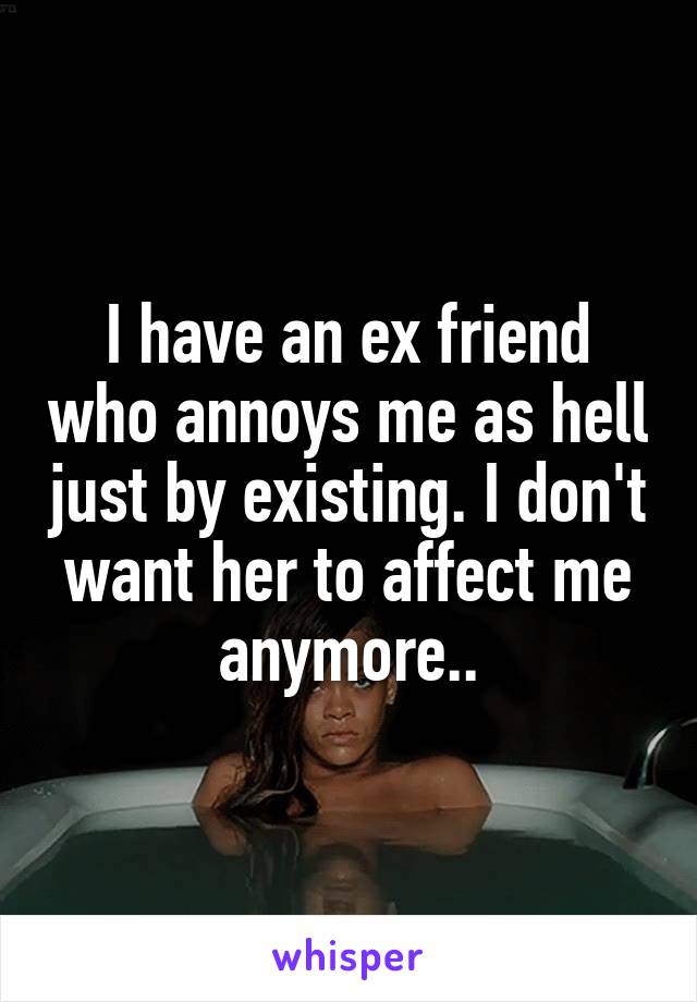 I have an ex friend who annoys me as hell just by existing. I don't want her to affect me anymore..