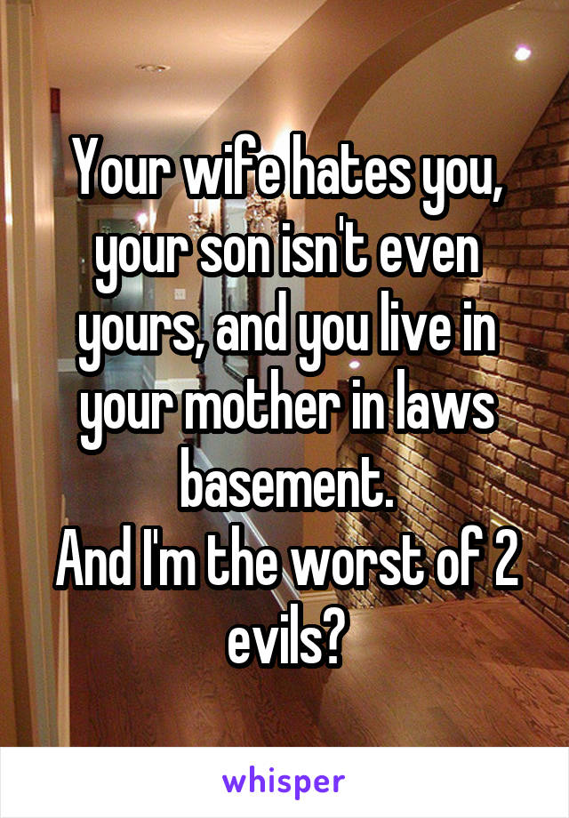 Your wife hates you, your son isn't even yours, and you live in your mother in laws basement.
And I'm the worst of 2 evils?