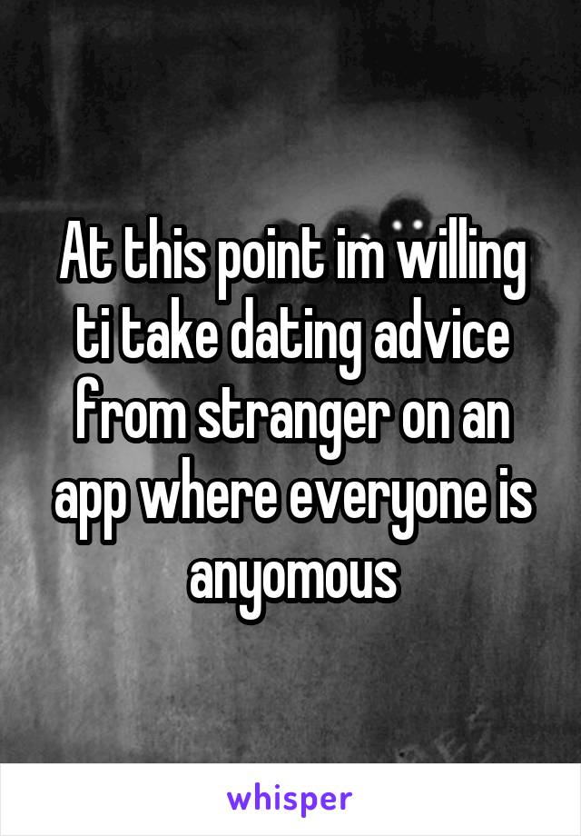 At this point im willing ti take dating advice from stranger on an app where everyone is anyomous