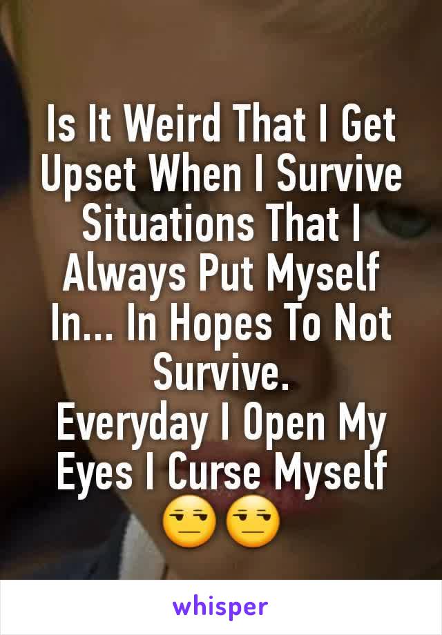 Is It Weird That I Get Upset When I Survive Situations That I Always Put Myself In... In Hopes To Not Survive.
Everyday I Open My Eyes I Curse Myself
😒😒