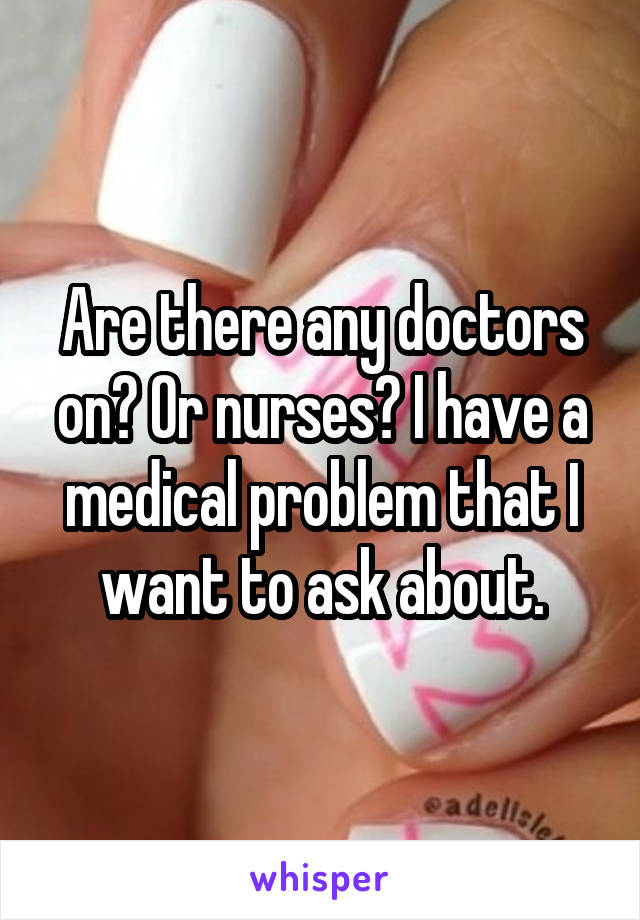 Are there any doctors on? Or nurses? I have a medical problem that I want to ask about.