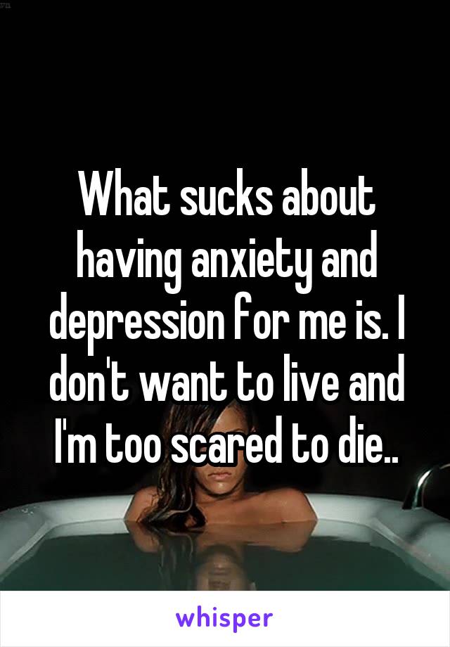 What sucks about having anxiety and depression for me is. I don't want to live and I'm too scared to die..