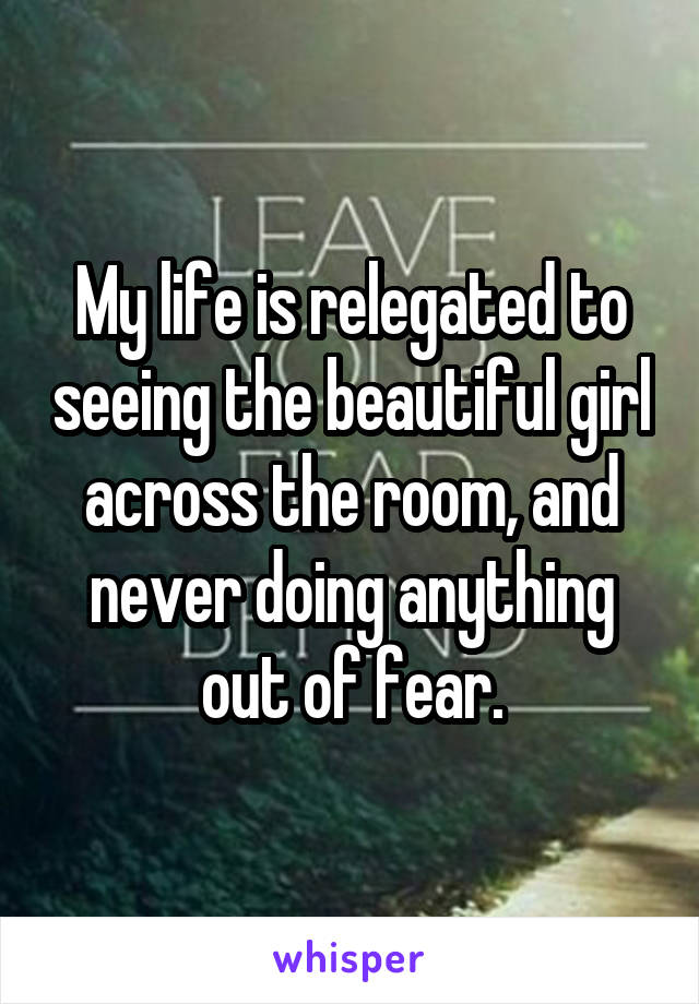 My life is relegated to seeing the beautiful girl across the room, and never doing anything out of fear.