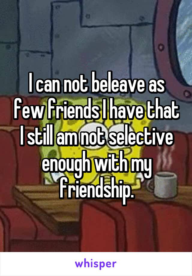 I can not beleave as few friends I have that I still am not selective enough with my friendship.