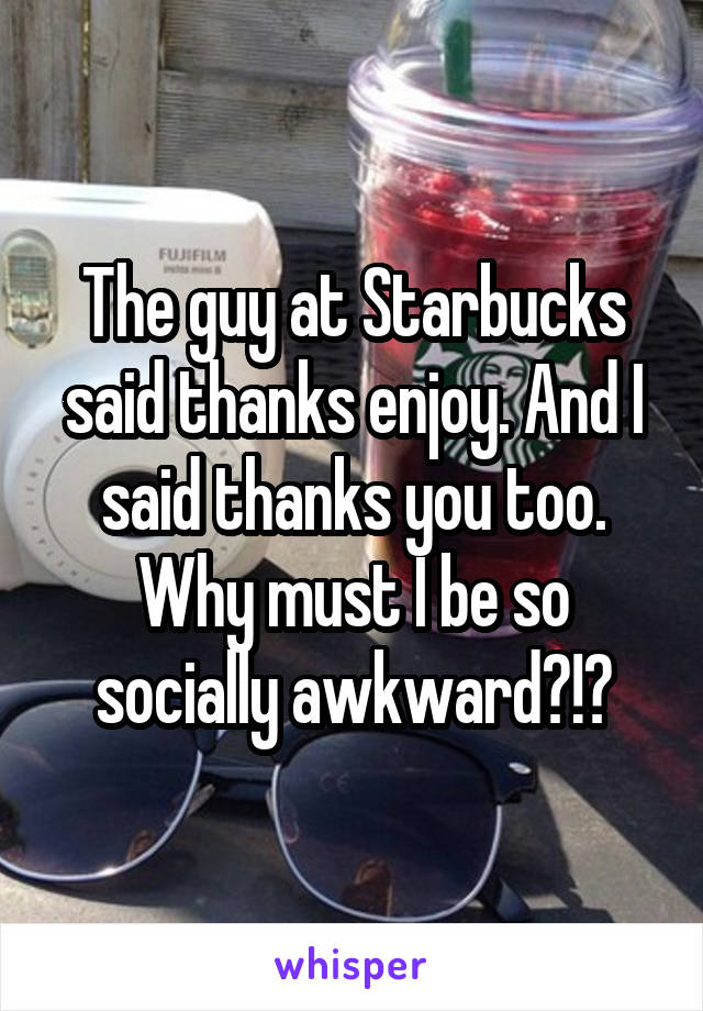 The guy at Starbucks said thanks enjoy. And I said thanks you too. Why must I be so socially awkward?!?