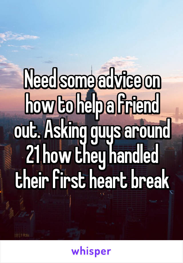 Need some advice on how to help a friend out. Asking guys around 21 how they handled their first heart break
