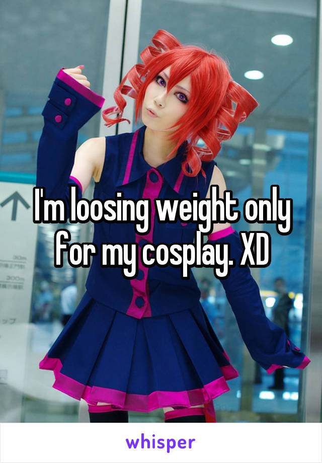I'm loosing weight only for my cosplay. XD