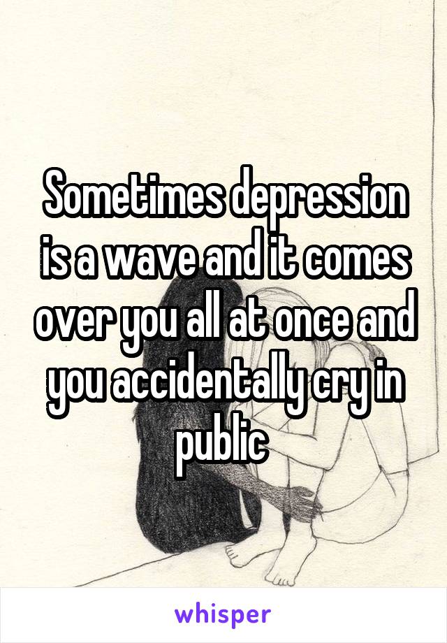 Sometimes depression is a wave and it comes over you all at once and you accidentally cry in public 