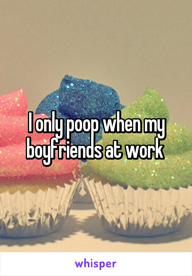 I only poop when my boyfriends at work 