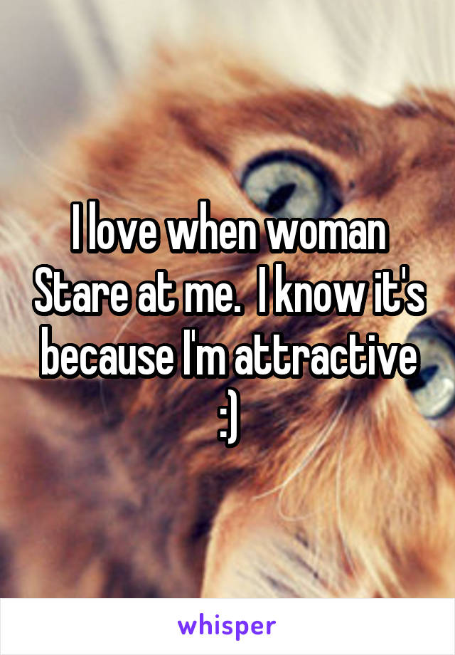 I love when woman Stare at me.  I know it's because I'm attractive :)