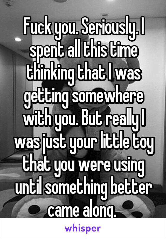 Fuck you. Seriously. I spent all this time thinking that I was getting somewhere with you. But really I was just your little toy that you were using until something better came along. 