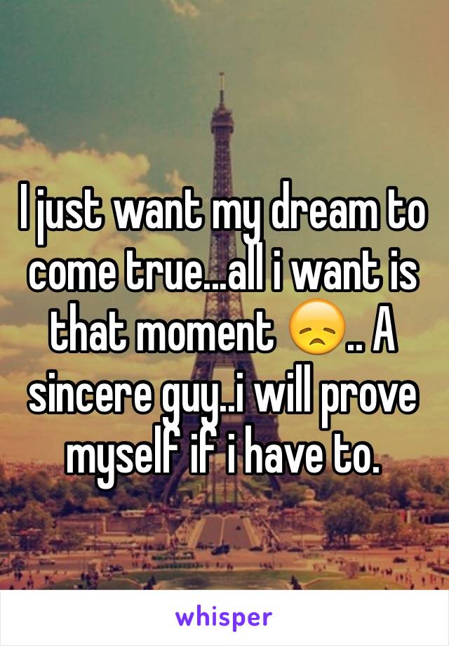 I just want my dream to come true...all i want is that moment 😞.. A sincere guy..i will prove myself if i have to.  