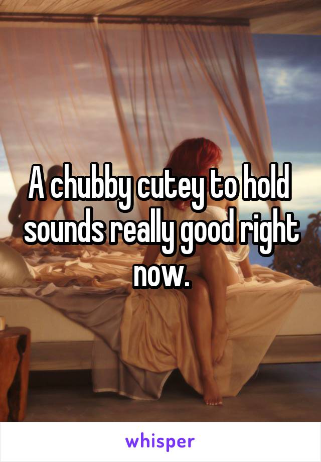 A chubby cutey to hold  sounds really good right now.