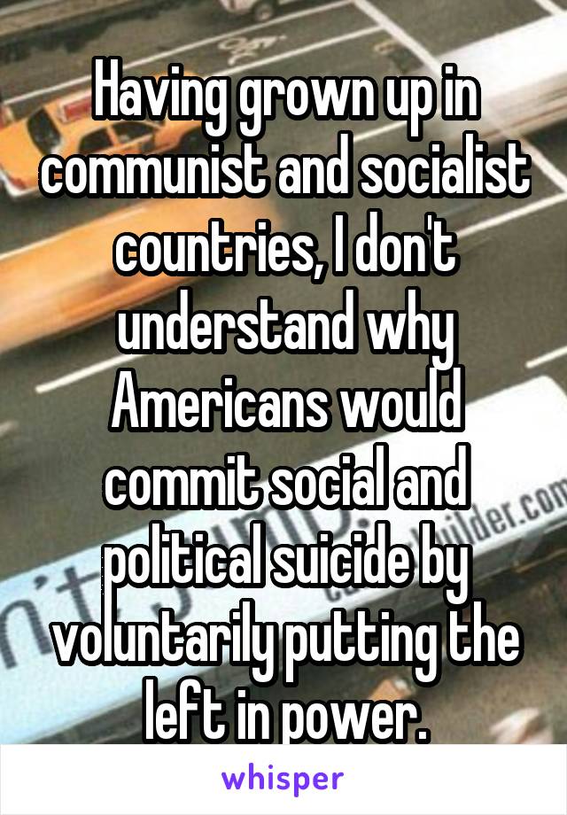 Having grown up in communist and socialist countries, I don't understand why Americans would commit social and political suicide by voluntarily putting the left in power.