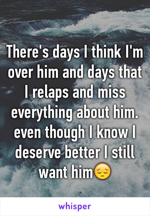 There's days I think I'm over him and days that I relaps and miss everything about him. even though I know I deserve better I still want him😔