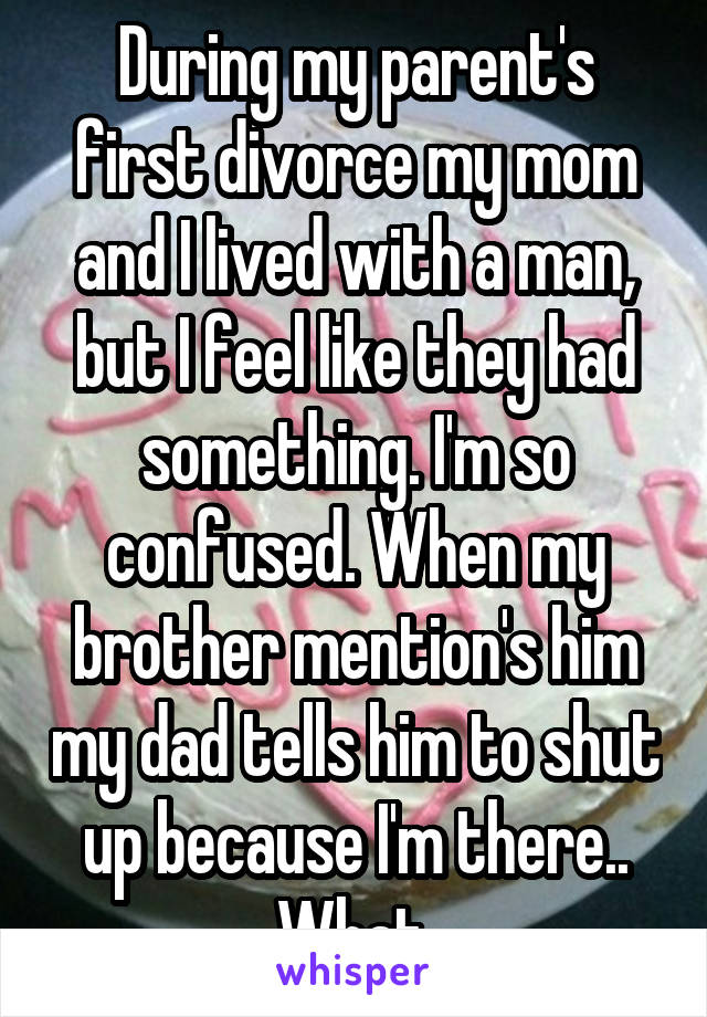 During my parent's first divorce my mom and I lived with a man, but I feel like they had something. I'm so confused. When my brother mention's him my dad tells him to shut up because I'm there.. What.