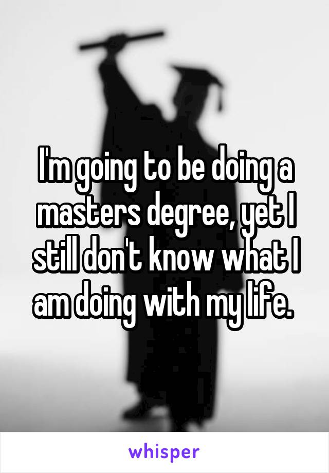 I'm going to be doing a masters degree, yet I still don't know what I am doing with my life. 