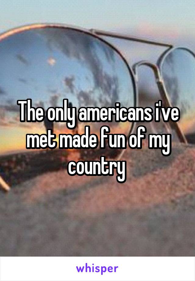The only americans i've met made fun of my country 