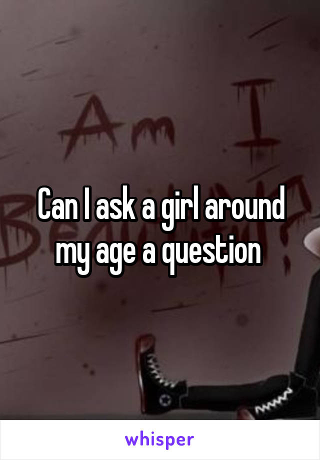 Can I ask a girl around my age a question 