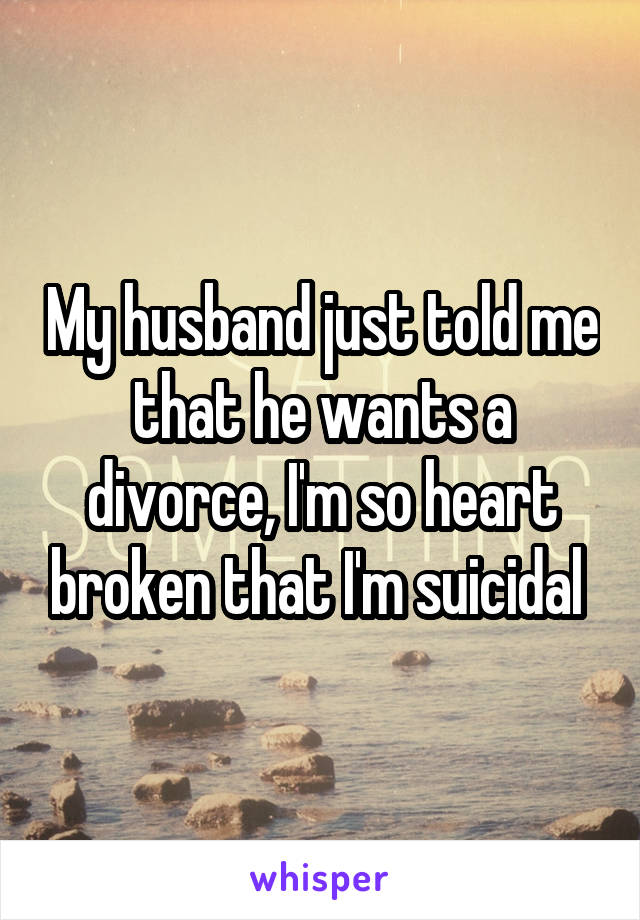 My husband just told me that he wants a divorce, I'm so heart broken that I'm suicidal 