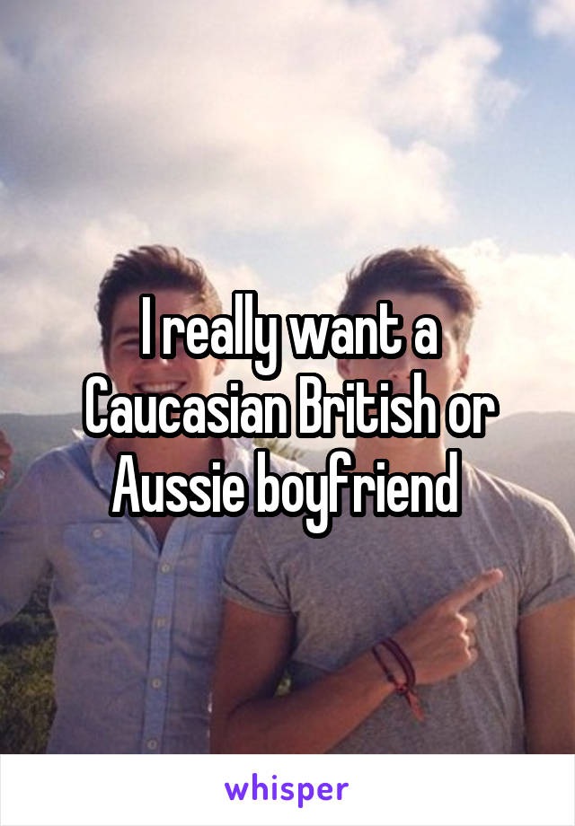 I really want a Caucasian British or Aussie boyfriend 