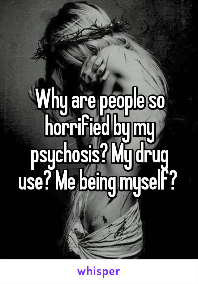 Why are people so horrified by my psychosis? My drug use? Me being myself? 