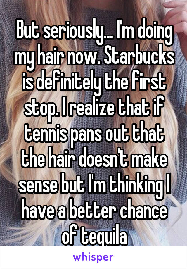 But seriously... I'm doing my hair now. Starbucks is definitely the first stop. I realize that if tennis pans out that the hair doesn't make sense but I'm thinking I have a better chance of tequila