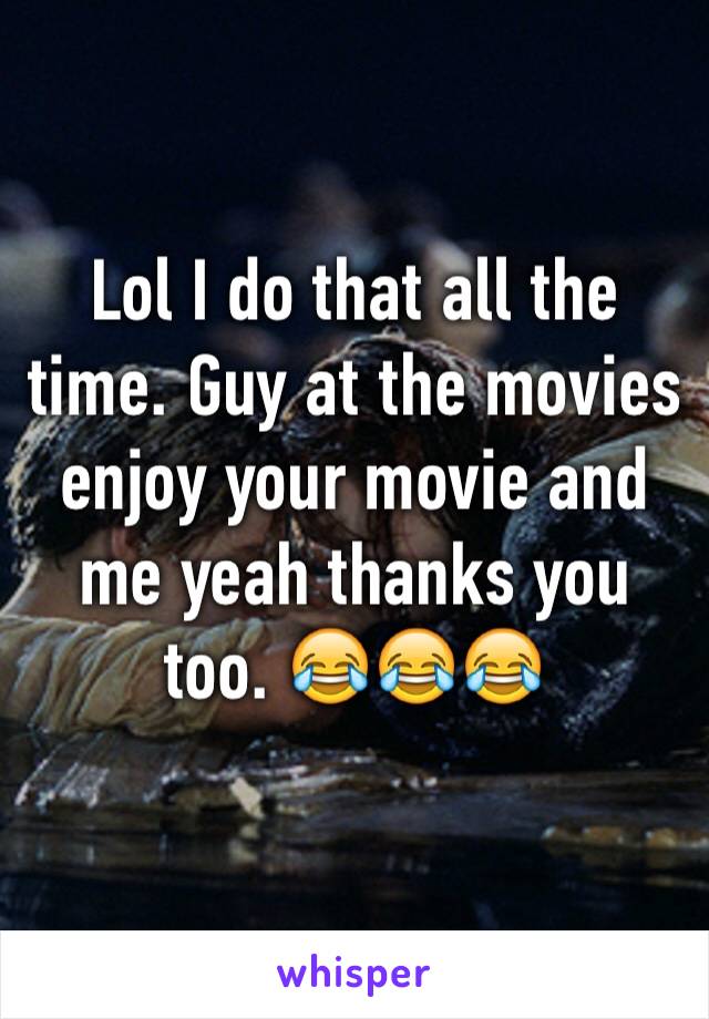 Lol I do that all the time. Guy at the movies enjoy your movie and me yeah thanks you too. 😂😂😂