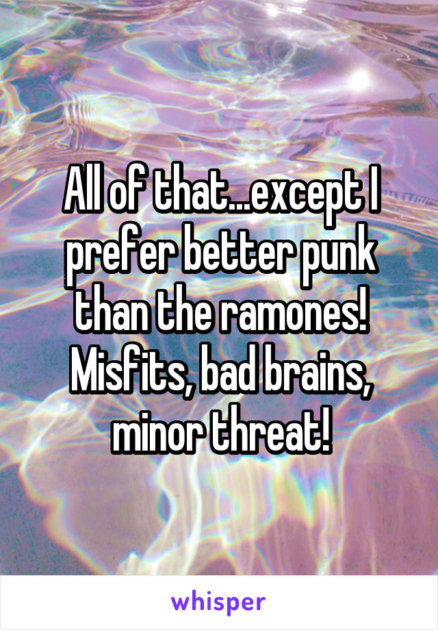 All of that...except I prefer better punk than the ramones! Misfits, bad brains, minor threat!