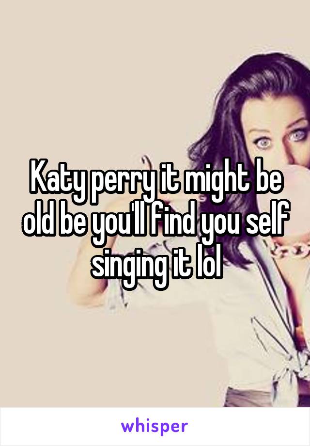 Katy perry it might be old be you'll find you self singing it lol