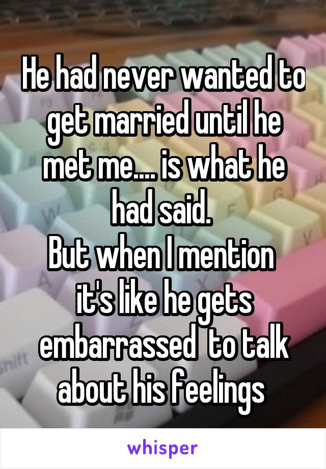He had never wanted to get married until he met me.... is what he had said. 
But when I mention  it's like he gets embarrassed  to talk about his feelings 