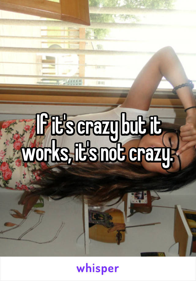 If it's crazy but it works, it's not crazy. 