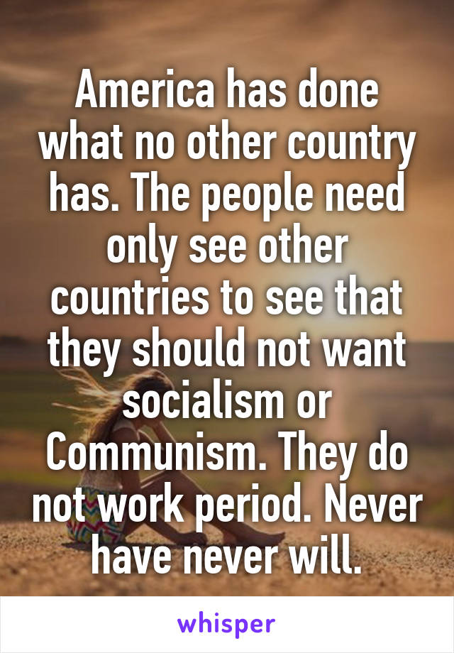 America has done what no other country has. The people need only see other countries to see that they should not want socialism or Communism. They do not work period. Never have never will.