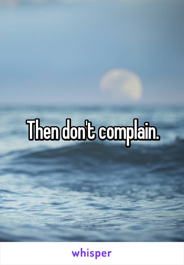 Then don't complain.