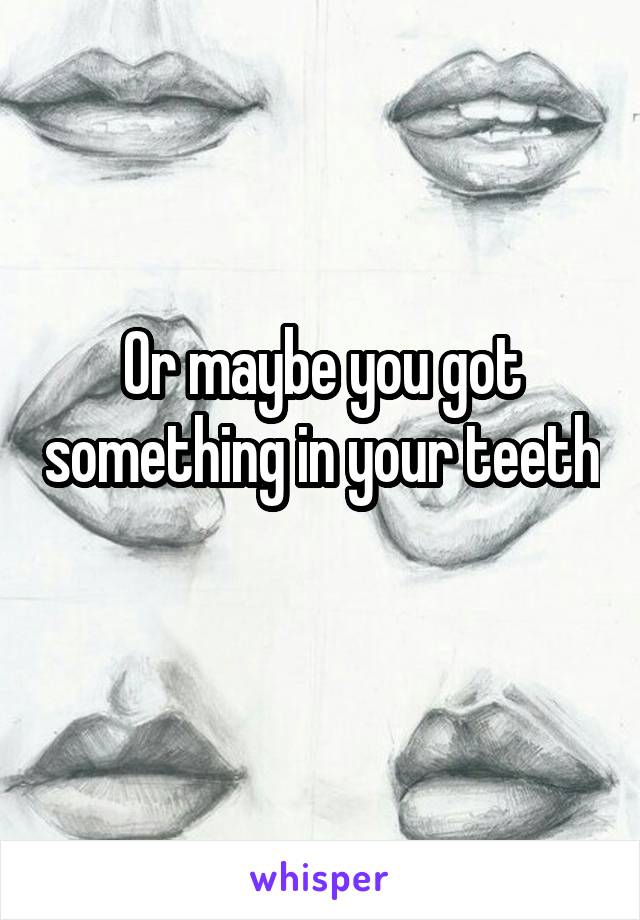 Or maybe you got something in your teeth 