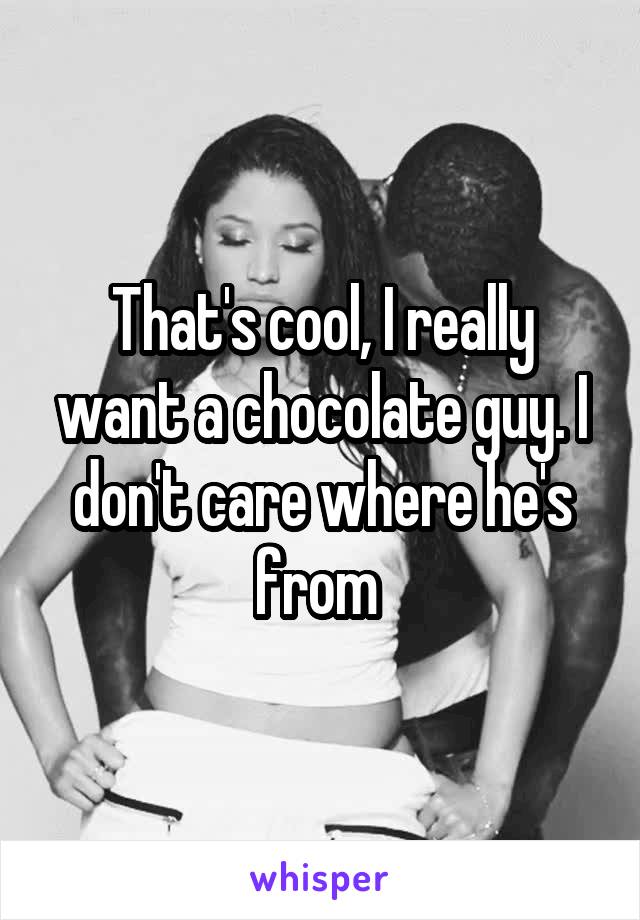 That's cool, I really want a chocolate guy. I don't care where he's from 