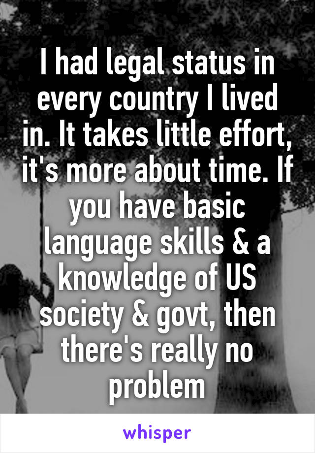 I had legal status in every country I lived in. It takes little effort, it's more about time. If you have basic language skills & a knowledge of US society & govt, then there's really no problem