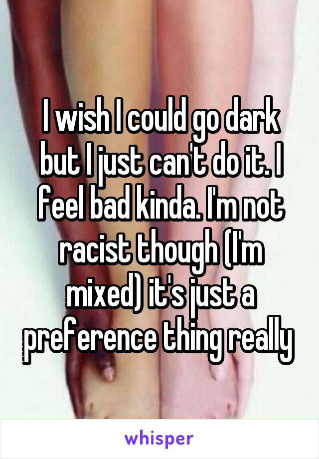 I wish I could go dark but I just can't do it. I feel bad kinda. I'm not racist though (I'm mixed) it's just a preference thing really 