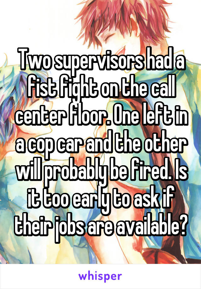 Two supervisors had a fist fight on the call center floor. One left in a cop car and the other will probably be fired. Is it too early to ask if their jobs are available?