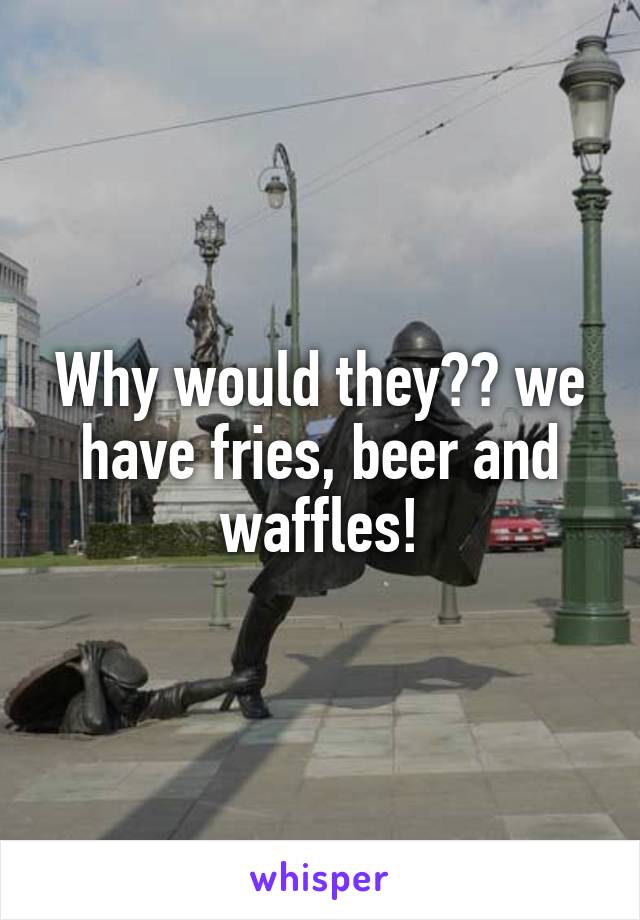 Why would they?? we have fries, beer and waffles!
