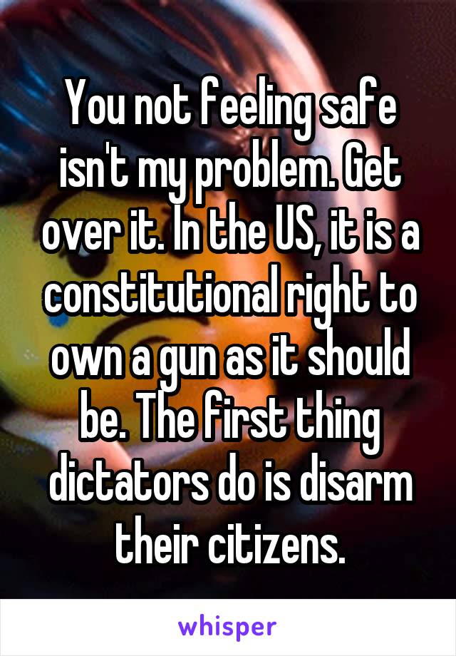 You not feeling safe isn't my problem. Get over it. In the US, it is a constitutional right to own a gun as it should be. The first thing dictators do is disarm their citizens.