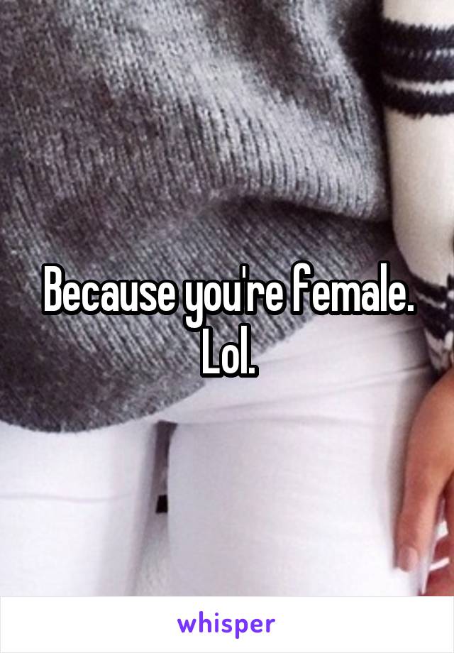 Because you're female. Lol.