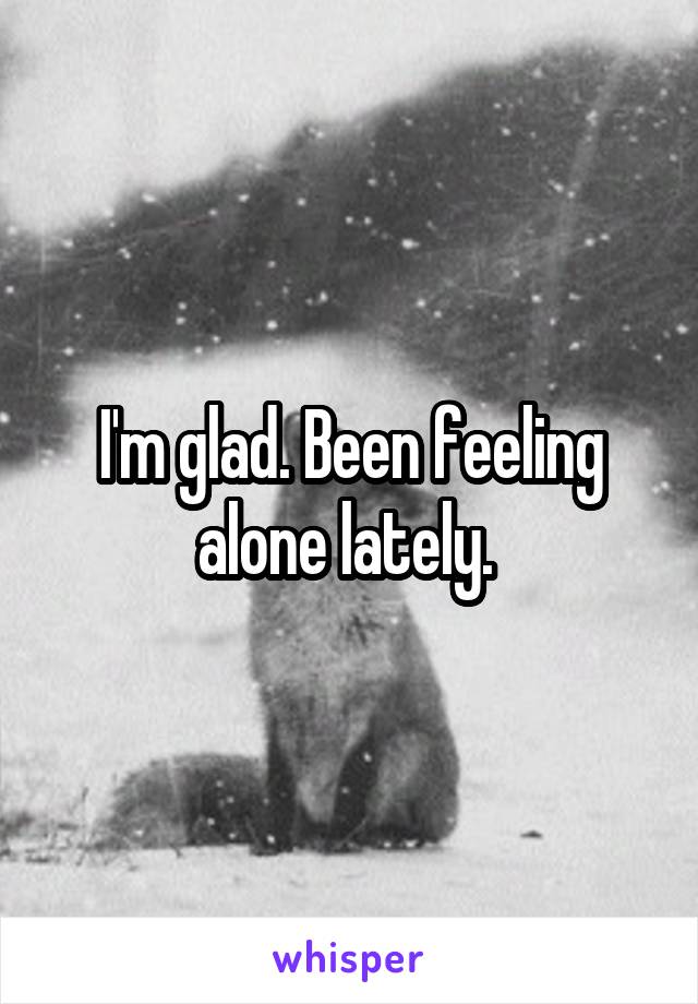 I'm glad. Been feeling alone lately. 